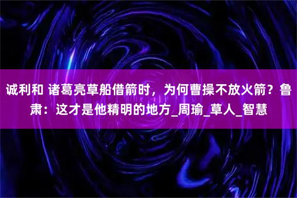 诚利和 诸葛亮草船借箭时，为何曹操不放火箭？鲁肃：这才是他精明的地方_周瑜_草人_智慧