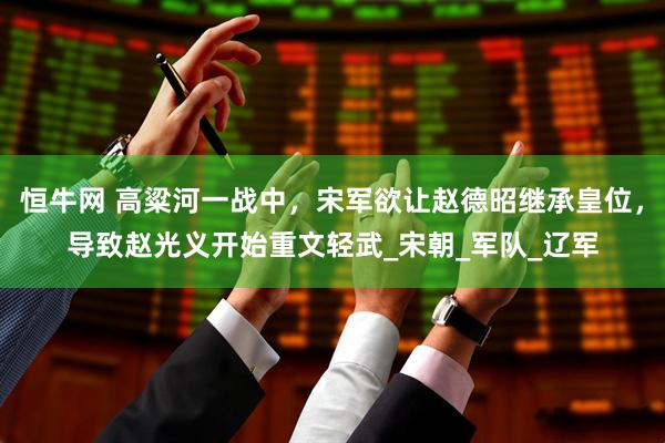 恒牛网 高粱河一战中，宋军欲让赵德昭继承皇位，导致赵光义开始重文轻武_宋朝_军队_辽军