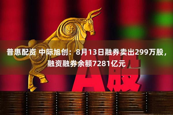 普惠配资 中际旭创：8月13日融券卖出299万股，融资融券余额7281亿元