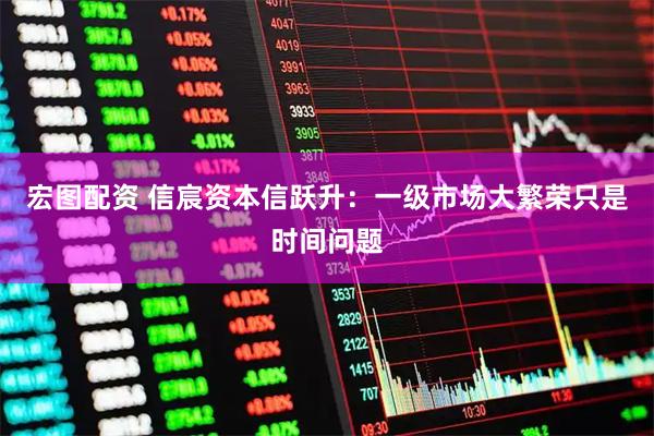 宏图配资 信宸资本信跃升：一级市场大繁荣只是时间问题