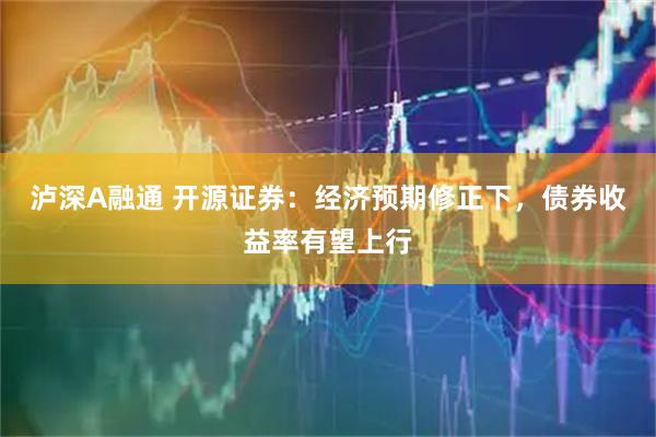 泸深A融通 开源证券：经济预期修正下，债券收益率有望上行
