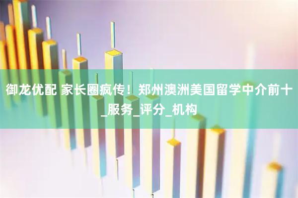 御龙优配 家长圈疯传！郑州澳洲美国留学中介前十_服务_评分_机构