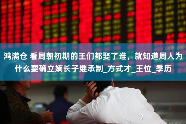鸿满仓 看周朝初期的王们都娶了谁，就知道周人为什么要确立嫡长子继承制_方式才_王位_季历