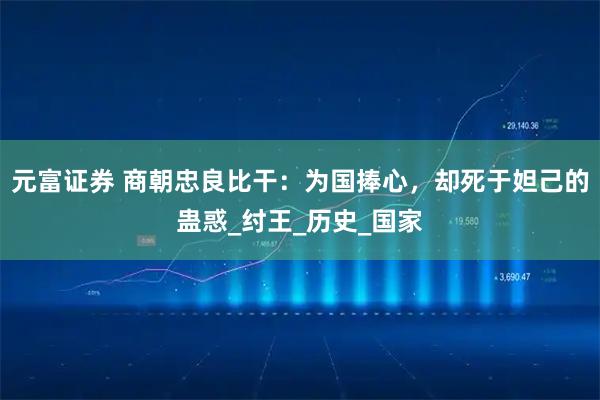 元富证券 商朝忠良比干：为国捧心，却死于妲己的蛊惑_纣王_历史_国家