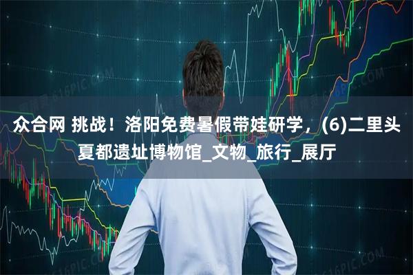 众合网 挑战！洛阳免费暑假带娃研学，(6)二里头夏都遗址博物馆_文物_旅行_展厅