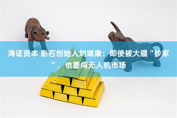 海证资本 影石创始人刘靖康：即使被大疆“抄家”，也要闯无人机市场