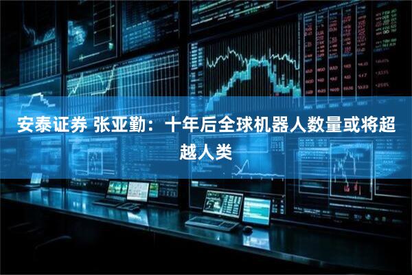 安泰证券 张亚勤：十年后全球机器人数量或将超越人类