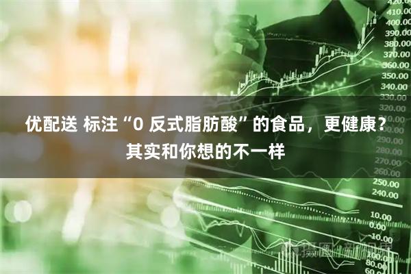 优配送 标注“0 反式脂肪酸”的食品，更健康？其实和你想的不一样