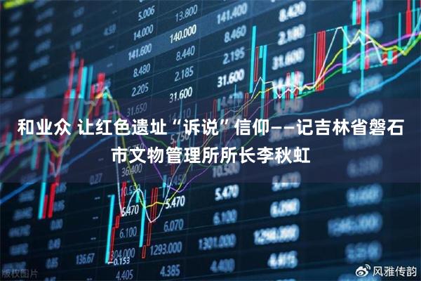 和业众 让红色遗址“诉说”信仰——记吉林省磐石市文物管理所所长李秋虹