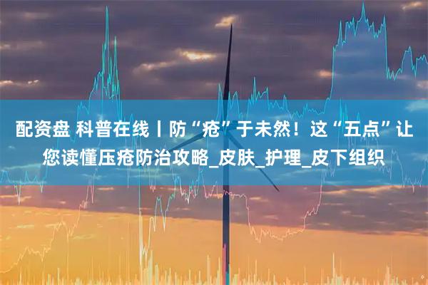 配资盘 科普在线丨防“疮”于未然！这“五点”让您读懂压疮防治攻略_皮肤_护理_皮下组织