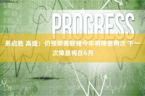 易启胜 高盛：仍预期美联储今年将降息两次 下一次降息将在6月