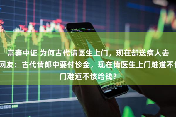 富鑫中证 为何古代请医生上门，现在却送病人去医院？网友：古代请郎中要付诊金，现在请医生上门难道不该给钱？