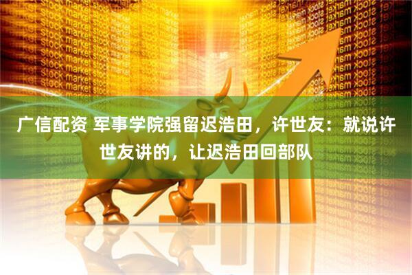 广信配资 军事学院强留迟浩田，许世友：就说许世友讲的，让迟浩田回部队