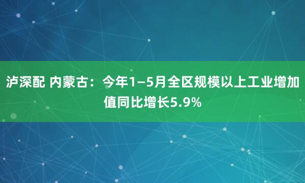 泸深配 内蒙古：今年1—5月全区规模以上工业增加值同比增长5.9%