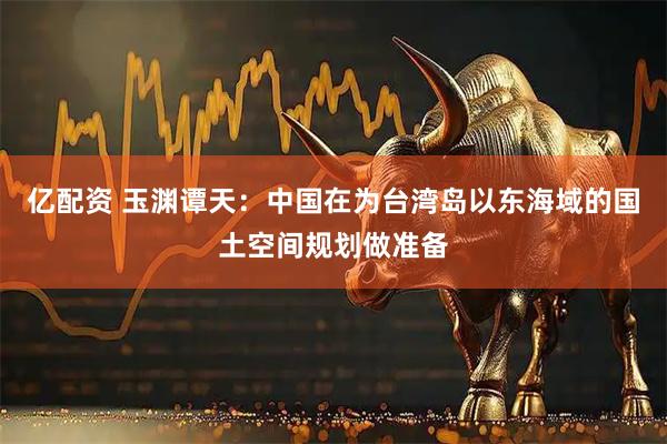 亿配资 玉渊谭天：中国在为台湾岛以东海域的国土空间规划做准备