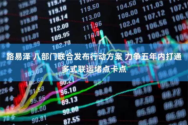 路易泽 八部门联合发布行动方案 力争五年内打通多式联运堵点卡点