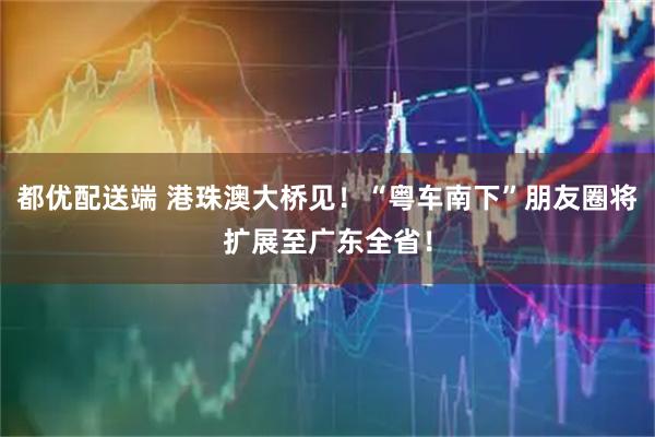 都优配送端 港珠澳大桥见！“粤车南下”朋友圈将扩展至广东全省！