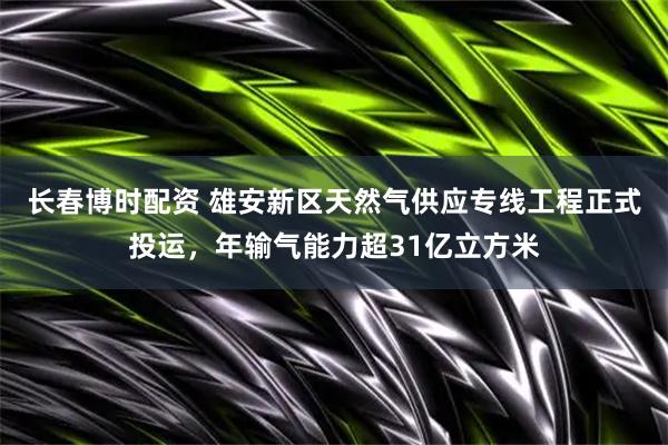 长春博时配资 雄安新区天然气供应专线工程正式投运，年输气能力超31亿立方米