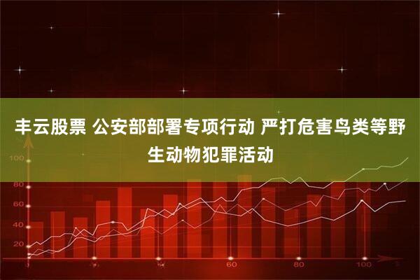 丰云股票 公安部部署专项行动 严打危害鸟类等野生动物犯罪活动