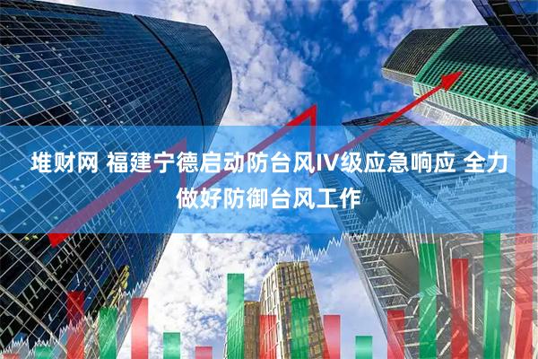 堆财网 福建宁德启动防台风IV级应急响应 全力做好防御台风工作