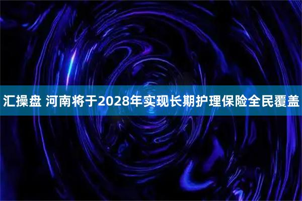 汇操盘 河南将于2028年实现长期护理保险全民覆盖