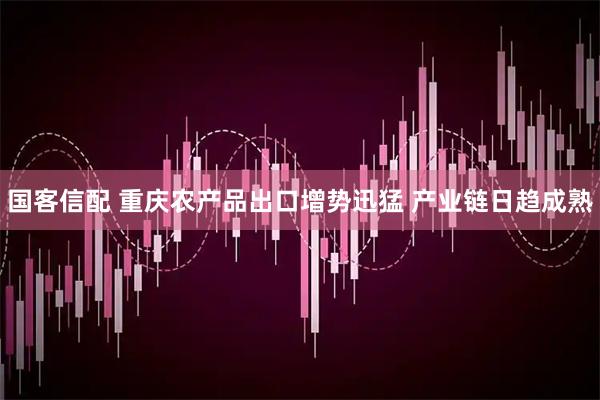 国客信配 重庆农产品出口增势迅猛 产业链日趋成熟