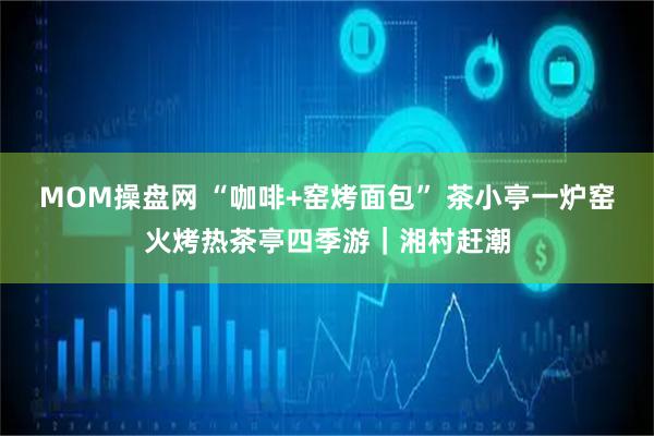 MOM操盘网 “咖啡+窑烤面包” 茶小亭一炉窑火烤热茶亭四季游｜湘村赶潮